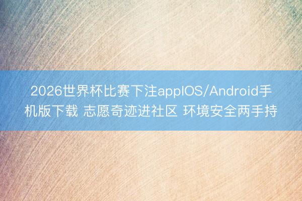 2026世界杯比赛下注appIOS/Android手机版下载 志愿奇迹进社区 环境安全两手持