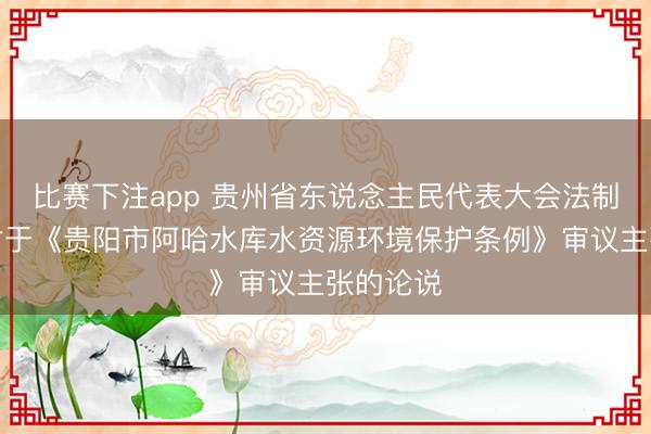 比赛下注app 贵州省东说念主民代表大会法制委员会对于《贵阳市阿哈水库水资源环境保护条例》审议主张的论说