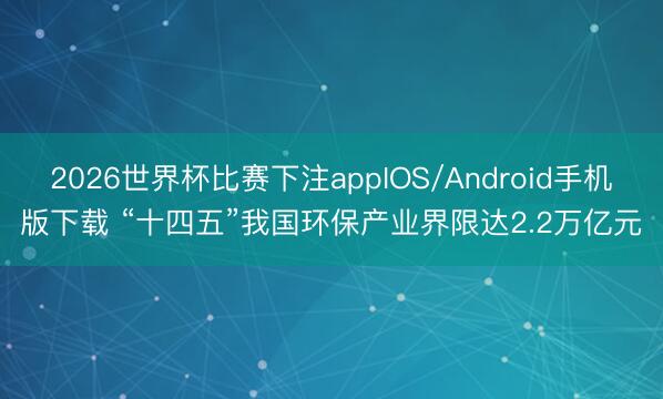 2026世界杯比赛下注appIOS/Android手机版下载 “十四五”我国环保产业界限达2.2万亿元