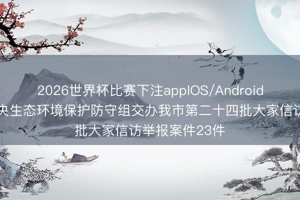 2026世界杯比赛下注appIOS/Android手机版下载 中央生态环境保护防守组交办我市第二十四批大家信访举报案件23件