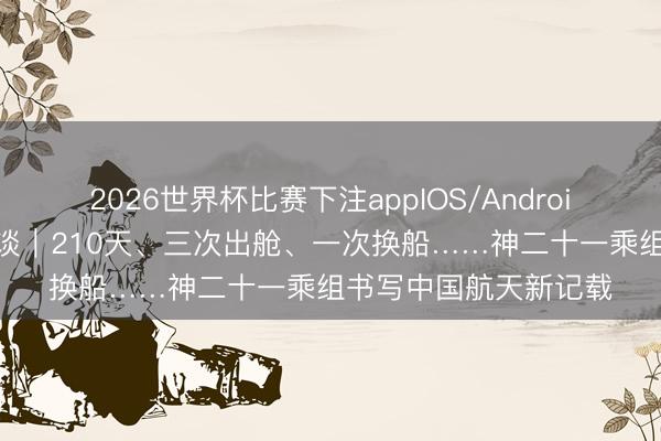 2026世界杯比赛下注appIOS/Android手机版下载 焦点访谈｜210天、三次出舱、一次换船……神二十一乘组书写中国航天新记载