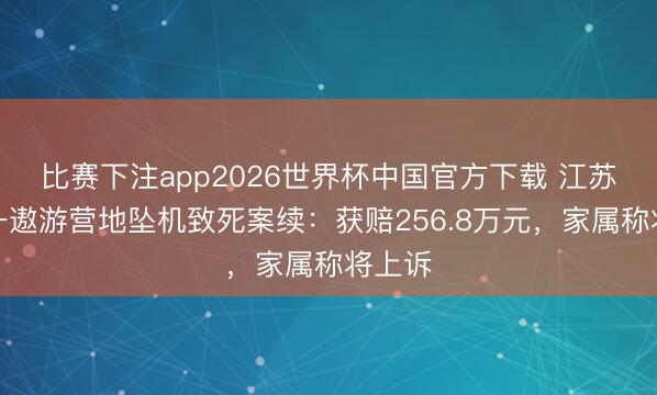 比赛下注app2026世界杯中国官方下载 江苏太仓一遨游营地坠机致死案续：获赔256.8万元，家属称将上诉