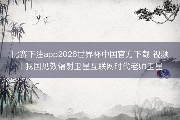 比赛下注app2026世界杯中国官方下载 视频丨我国见效辐射卫星互联网时代老师卫星