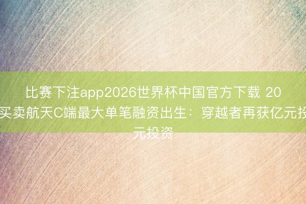 比赛下注app2026世界杯中国官方下载 2026买卖航天C端最大单笔融资出生：穿越者再获亿元投资