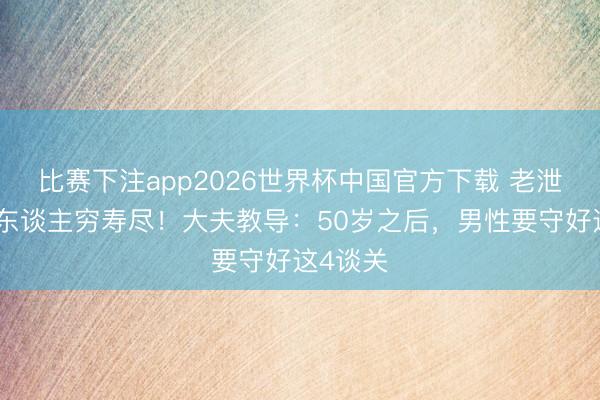 比赛下注app2026世界杯中国官方下载 老泄残精，东谈主穷寿尽！大夫教导：50岁之后，男性要守好这4谈关
