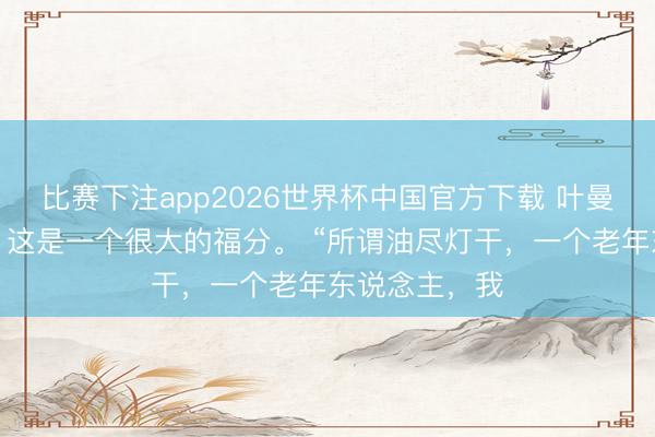 比赛下注app2026世界杯中国官方下载 叶曼：活到寿尽，这是一个很大的福分。 “所谓油尽灯干，一个老年东说念主，我