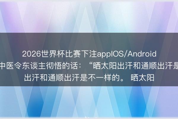 2026世界杯比赛下注appIOS/Android手机版下载 一位老中医令东谈主彻悟的话： “晒太阳出汗和通顺出汗是不一样的。 晒太阳