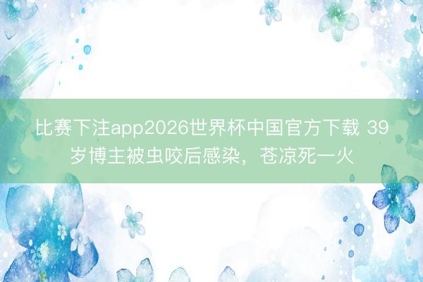 比赛下注app2026世界杯中国官方下载 39岁博主被虫咬后感染，苍凉死一火