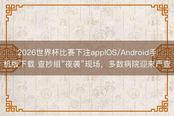 2026世界杯比赛下注appIOS/Android手机版下载 查抄组“夜袭”现场，多数病院迎来严查