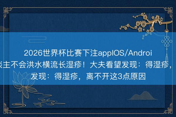 2026世界杯比赛下注appIOS/Android手机版下载 东谈主不会洪水横流长湿疹！大夫看望发现：得湿疹，离不开这3点原因