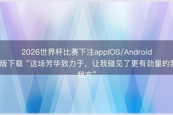 2026世界杯比赛下注appIOS/Android手机版下载 “这场芳华致力于，让我碰见了更有劲量的我方”