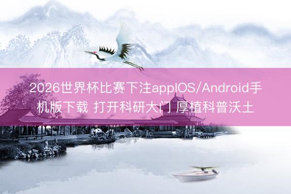 2026世界杯比赛下注appIOS/Android手机版下载 打开科研大门 厚植科普沃土