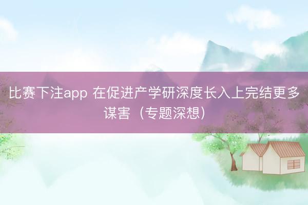 比赛下注app 在促进产学研深度长入上完结更多谋害（专题深想）