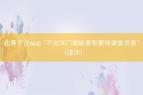 比赛下注app “不出洋门便能享有寰球课堂资源”（造访）