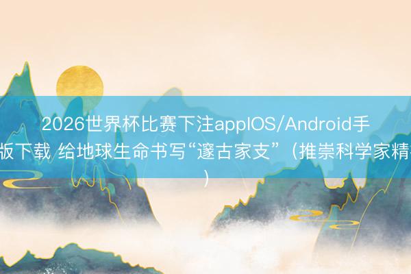 2026世界杯比赛下注appIOS/Android手机版下载 给地球生命书写“邃古家支”（推崇科学家精神）