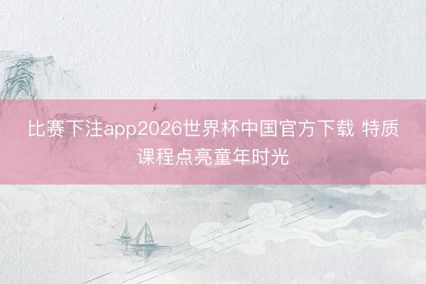 比赛下注app2026世界杯中国官方下载 特质课程点亮童年时光