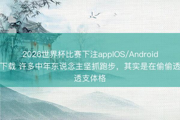 2026世界杯比赛下注appIOS/Android手机版下载 许多中年东说念主坚抓跑步，其实是在偷偷透支体格