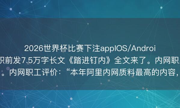 2026世界杯比赛下注appIOS/Android手机版下载 阿里职工去职前发7.5万字长文《踏进钉内》全文来了。内网职工评价:“本年阿里内网质料最高的内容,致使莫得之一。”