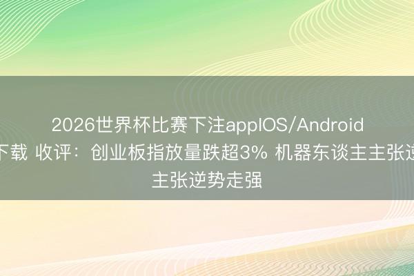 2026世界杯比赛下注appIOS/Android手机版下载 收评:创业板指放量跌超3% 机器东谈主主张逆势走强