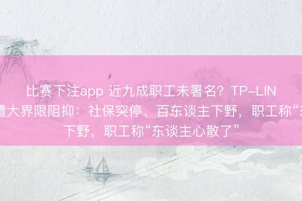比赛下注app 近九成职工未署名？TP-LINK“全员转签”遭大界限阻抑：社保突停、百东谈主下野，职工称“东谈主心散了”