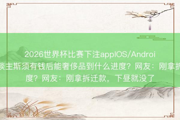 2026世界杯比赛下注appIOS/Android手机版下载 穷东谈主斯须有钱后能奢侈品到什么进度？网友：刚拿拆迁款，下昼就没了