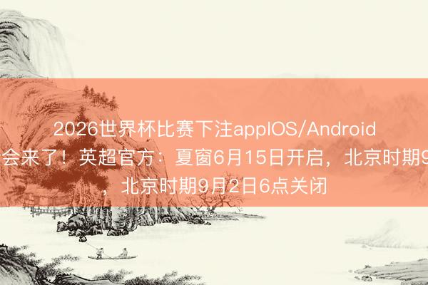 2026世界杯比赛下注appIOS/Android手机版下载 转会来了！英超官方：夏窗6月15日开启，北京时期9月2日6点关闭