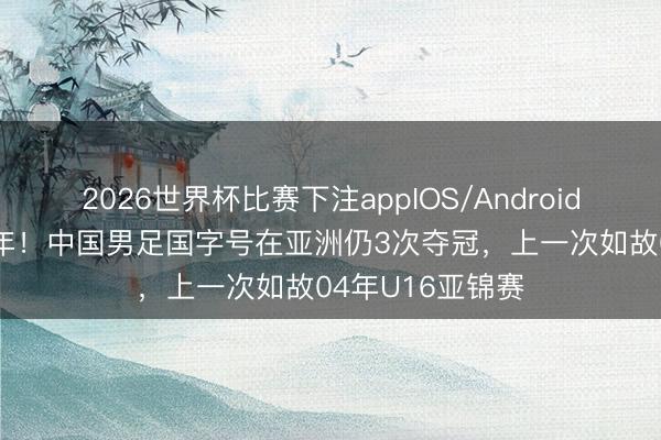2026世界杯比赛下注appIOS/Android手机版下载 22年！中国男足国字号在亚洲仍3次夺冠，上一次如故04年U16亚锦赛