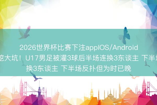 2026世界杯比赛下注appIOS/Android手机版下载 首发挖大坑!U17男足被灌3球后半场连换3东谈主 下半场反扑但为时已晚