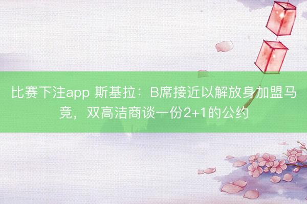 比赛下注app 斯基拉：B席接近以解放身加盟马竞，双高洁商谈一份2+1的公约