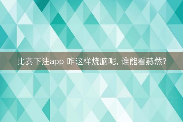 比赛下注app 咋这样烧脑呢， 谁能看赫然?