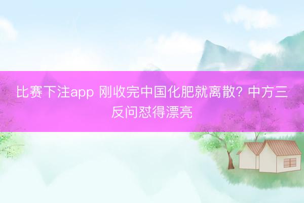 比赛下注app 刚收完中国化肥就离散? 中方三反问怼得漂亮