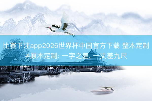 比赛下注app2026世界杯中国官方下载 整木定制≠原木定制: 一字之差， 一丈差九尺