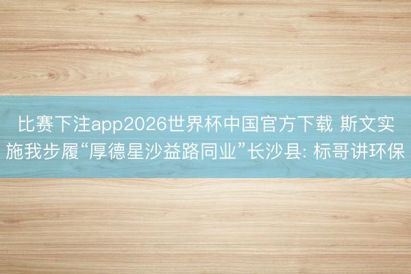 比赛下注app2026世界杯中国官方下载 斯文实施我步履“厚德星沙益路同业”长沙县: 标哥讲环保