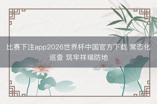 比赛下注app2026世界杯中国官方下载 常态化巡查 筑牢祥瑞防地