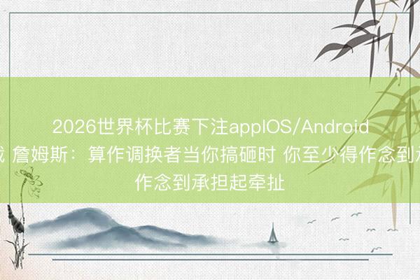 2026世界杯比赛下注appIOS/Android手机版下载 詹姆斯:算作调换者当你搞砸时 你至少得作念到承担起牵扯