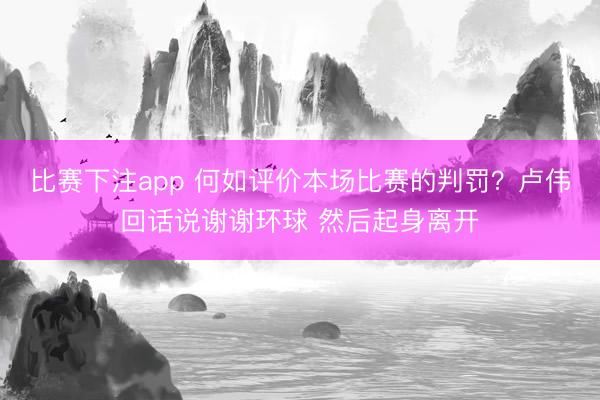 比赛下注app 何如评价本场比赛的判罚？卢伟回话说谢谢环球 然后起身离开