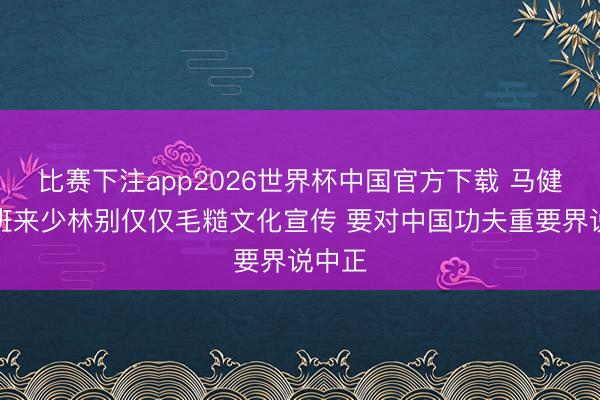 比赛下注app2026世界杯中国官方下载 马健：文班来少林别仅仅毛糙文化宣传 要对中国功夫重要界说中正