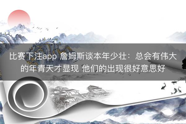 比赛下注app 詹姆斯谈本年少壮：总会有伟大的年青天才显现 他们的出现很好意思好