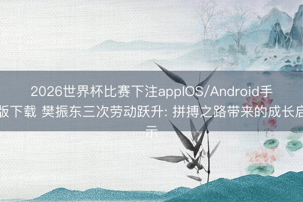 2026世界杯比赛下注appIOS/Android手机版下载 樊振东三次劳动跃升: 拼搏之路带来的成长启示