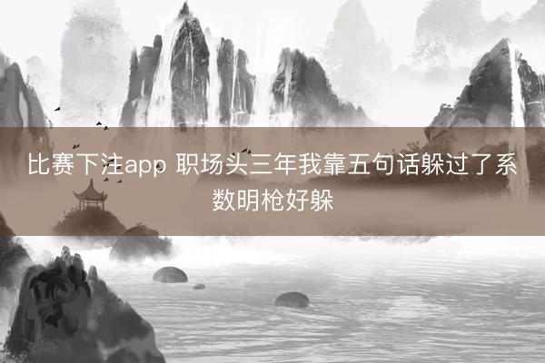 比赛下注app 职场头三年我靠五句话躲过了系数明枪好躲