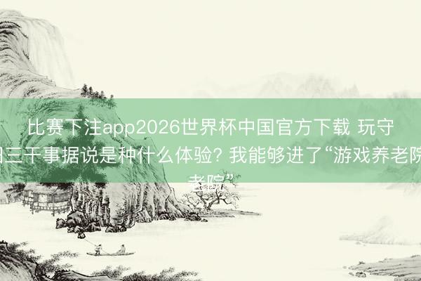 比赛下注app2026世界杯中国官方下载 玩守旧三干事据说是种什么体验? 我能够进了“游戏养老院”