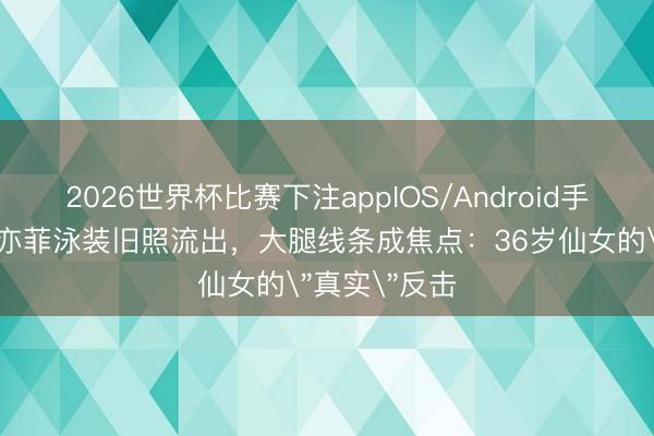 2026世界杯比赛下注appIOS/Android手机版下载 刘亦菲泳装旧照流出，大腿线条成焦点：36岁仙女的