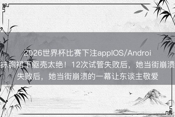 2026世界杯比赛下注appIOS/Android手机版下载 陈紫函抹胸裙下躯壳太绝！12次试管失败后，她当街崩溃的一幕让东谈主敬爱