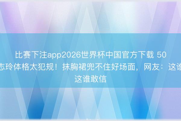 比赛下注app2026世界杯中国官方下载 50岁林志玲体格太犯规！抹胸裙兜不住好场面，网友：这谁敢信