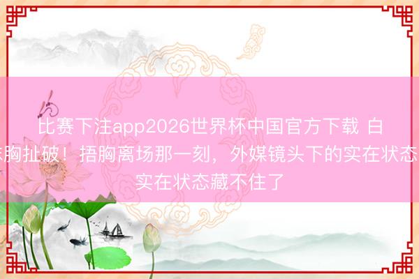 比赛下注app2026世界杯中国官方下载 白鹿玄色抹胸扯破！捂胸离场那一刻，外媒镜头下的实在状态藏不住了