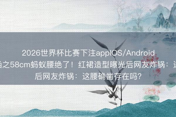 2026世界杯比赛下注appIOS/Android手机版下载 向涵之58cm蚂蚁腰绝了!红裙造型曝光后网友炸锅:这腰确凿存在吗?