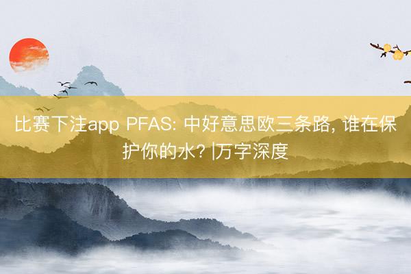 比赛下注app PFAS: 中好意思欧三条路， 谁在保护你的水? |万字深度