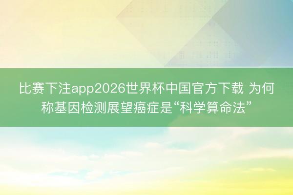 比赛下注app2026世界杯中国官方下载 为何称基因检测展望癌症是“科学算命法”