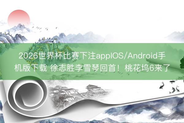 2026世界杯比赛下注appIOS/Android手机版下载 徐志胜李雪琴回首！桃花坞6来了