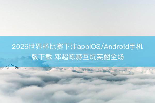 2026世界杯比赛下注appIOS/Android手机版下载 邓超陈赫互坑笑翻全场